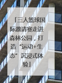 三人篮球国际邀请赛走进森林公园，打造“运动+生态”沉浸式体验