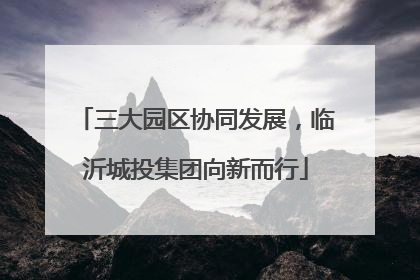 三大园区协同发展，临沂城投集团向新而行