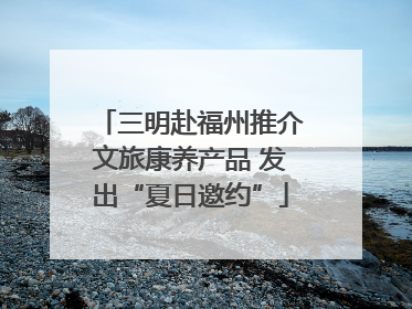 三明赴福州推介文旅康养产品 发出“夏日邀约”