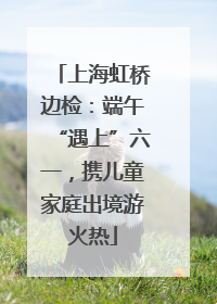 上海虹桥边检：端午“遇上”六一，携儿童家庭出境游火热