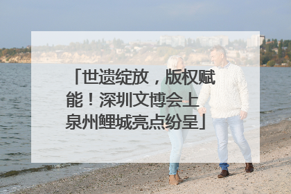 世遗绽放，版权赋能！深圳文博会上 泉州鲤城亮点纷呈