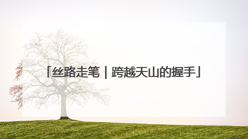 丝路走笔｜跨越天山的握手