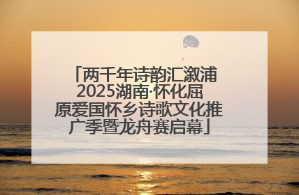 两千年诗韵汇溆浦 2025湖南·怀化屈原爱国怀乡诗歌文化推广季暨龙舟赛启幕