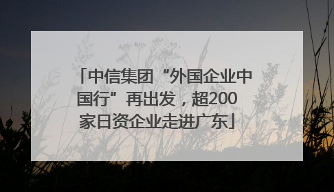 中信集团“外国企业中国行”再出发，超200家日资企业走进广东
