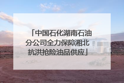 中国石化湖南石油分公司全力保障湘北抗洪抢险油品供应