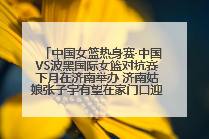 中国女篮热身赛·中国VS波黑国际女篮对抗赛下月在济南举办 济南姑娘张子宇有望在家门口迎来国家队首秀