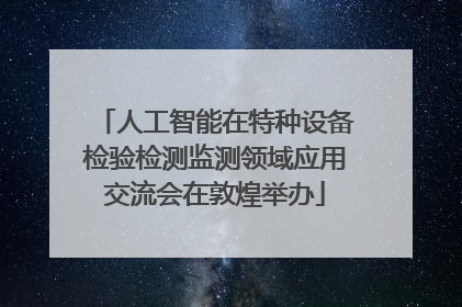 人工智能在特种设备检验检测监测领域应用交流会在敦煌举办