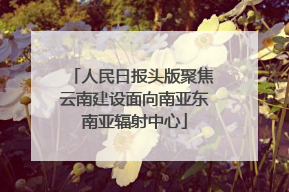 人民日报头版聚焦云南建设面向南亚东南亚辐射中心