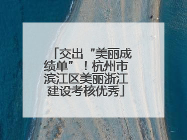 交出“美丽成绩单”！杭州市滨江区美丽浙江建设考核优秀