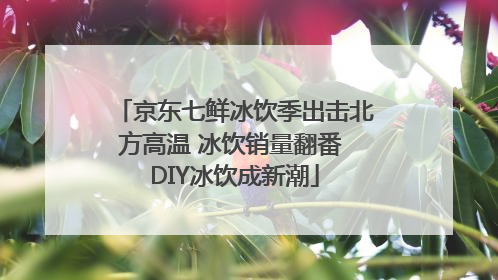 京东七鲜冰饮季出击北方高温 冰饮销量翻番 DIY冰饮成新潮
