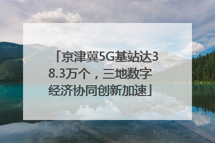 京津冀5G基站达38.3万个，三地数字经济协同创新加速