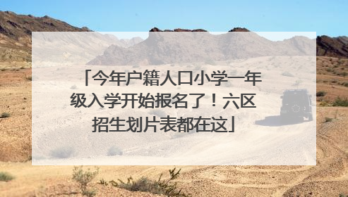 今年户籍人口小学一年级入学开始报名了！六区招生划片表都在这