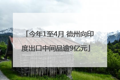 今年1至4月 德州向印度出口中间品逾9亿元