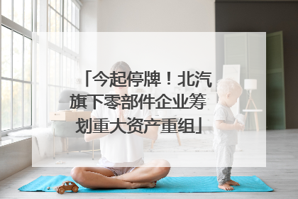 今起停牌！北汽旗下零部件企业筹划重大资产重组