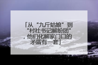 从“九斤姑娘”到“村社书记解纷团”，他们化解家门口的矛盾有一套