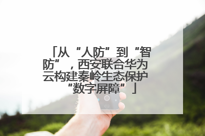 从“人防”到“智防”，西安联合华为云构建秦岭生态保护“数字屏障”