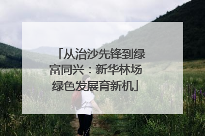 从治沙先锋到绿富同兴：新华林场绿色发展育新机