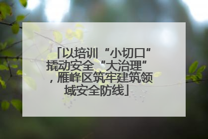 以培训“小切口”撬动安全“大治理”，雁峰区筑牢建筑领域安全防线