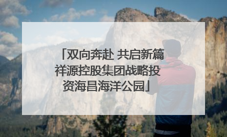 双向奔赴 共启新篇 祥源控股集团战略投资海昌海洋公园