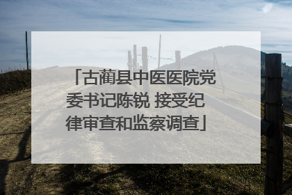古蔺县中医医院党委书记陈锐 接受纪律审查和监察调查