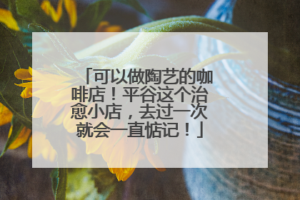 可以做陶艺的咖啡店！平谷这个治愈小店，去过一次就会一直惦记！
