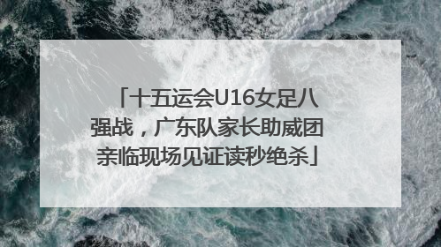 十五运会U16女足八强战，广东队家长助威团亲临现场见证读秒绝杀
