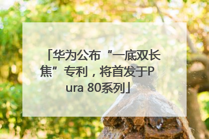 华为公布“一底双长焦”专利，将首发于Pura 80系列