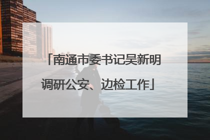 南通市委书记吴新明调研公安、边检工作