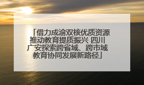 借力成渝双核优质资源推动教育提质振兴 四川广安探索跨省域、跨市域教育协同发展新路径