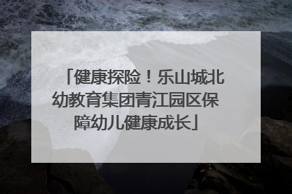 健康探险！乐山城北幼教育集团青江园区保障幼儿健康成长