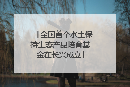 全国首个水土保持生态产品培育基金在长兴成立