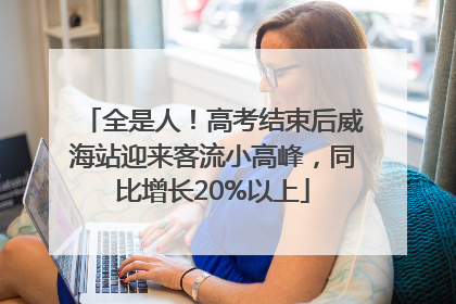 全是人！高考结束后威海站迎来客流小高峰，同比增长20%以上