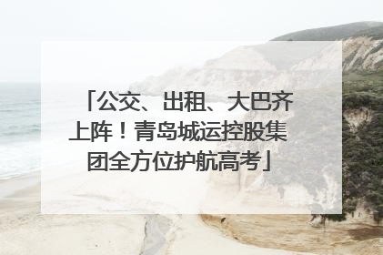 公交、出租、大巴齐上阵！青岛城运控股集团全方位护航高考