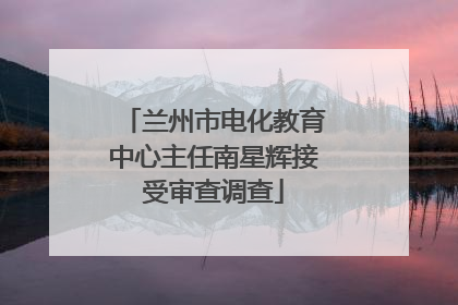 兰州市电化教育中心主任南星辉接受审查调查