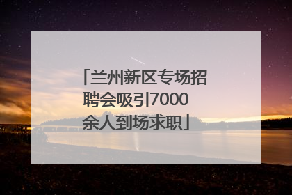 兰州新区专场招聘会吸引7000余人到场求职