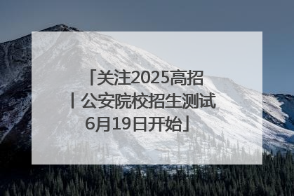 关注2025高招丨公安院校招生测试6月19日开始