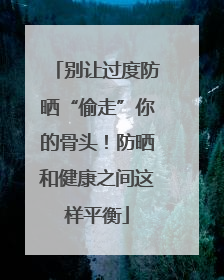 别让过度防晒“偷走”你的骨头！防晒和健康之间这样平衡