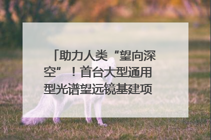 助力人类“望向深空”!首台大型通用型光谱望远镜基建项目破土动工