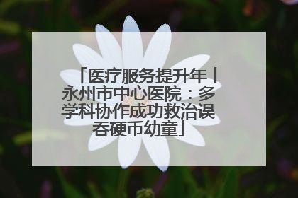 医疗服务提升年丨永州市中心医院：多学科协作成功救治误吞硬币幼童