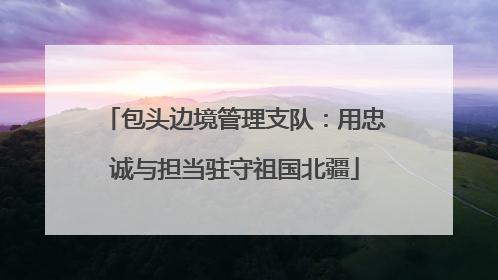 包头边境管理支队：用忠诚与担当驻守祖国北疆