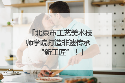 北京市工艺美术技师学院打造非遗传承“新工匠”！