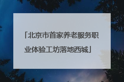 北京市首家养老服务职业体验工坊落地西城