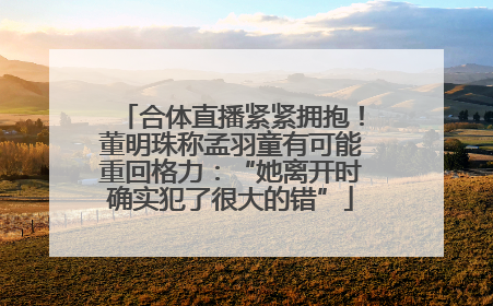 合体直播紧紧拥抱！董明珠称孟羽童有可能重回格力：“她离开时确实犯了很大的错”