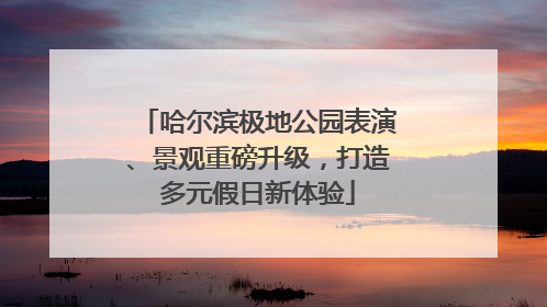 哈尔滨极地公园表演、景观重磅升级，打造多元假日新体验