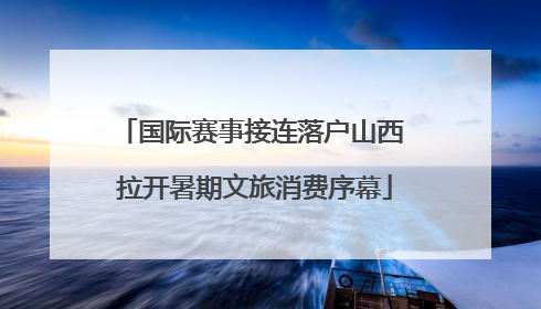 国际赛事接连落户山西 拉开暑期文旅消费序幕