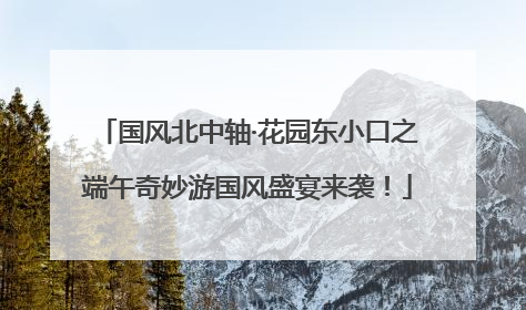 国风北中轴·花园东小口之端午奇妙游国风盛宴来袭！
