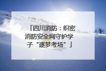 四川消防：织密消防安全网守护学子“逐梦考场”