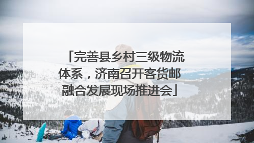 完善县乡村三级物流体系，济南召开客货邮融合发展现场推进会