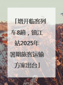 增开临客列车8趟，镇江站2025年暑期旅客运输方案出台