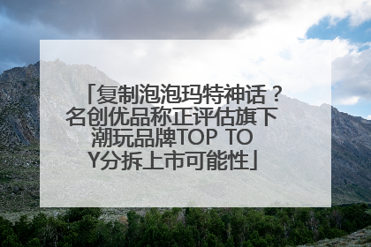 复制泡泡玛特神话？名创优品称正评估旗下潮玩品牌TOP TOY分拆上市可能性